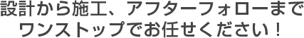 設計から施工、アフターフォローまで ワンストップでお任せください！